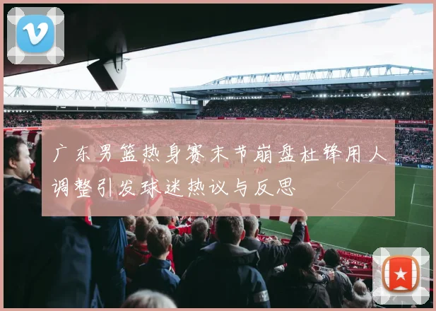 广东男篮热身赛末节崩盘杜锋用人调整引发球迷热议与反思